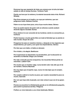 Personas hay que reputarán de triste una comarca por el echo de haber
estado en ella en tiempo lluvioso. Yoritomo Tashi

Pierde una hora por la mañana y la estarás buscando todo el día. Richard
Whately

Pise firme siempre en el medio y no vaya por extremos, que son
peligrosos todos. Baltasar Gracian

Pobre no es el que tiene poco, sino el que mucho desea. Séneca

Poco se puede esperar de quien solo se esfuerza cuando acabará
diciendo alguna necedad. Dumas

Poco siento el no ser conocido de los hombres; siento no conocerlos yo.
Confucio

Podría hacerse a mucha gente feliz con toda la felicidad que se pierde en
este mundo. Duque de Levis

Pongamos los ojos en nosotros mismos, y después en los negocios que
emprendemos, por quien y con quien los emprendemos. Séneca

Por bien que uno hable, si habla en demasía

Por el dolor, a la alegría. Beethoven

Por la ignorancia se desciende a la servidumbre, por la educación se
asciende a la libertad. Diego Luis Córdoba

Por más a menudo que los evoquemos, los recuerdos felices jamás se
marchitan. Labbie Fudin

Por mucho que un hombre valga, nunca tendrá valor más alto que el de
ser hombre. Antonio Machado

Por muy lejos que el espíritu vaya, nunca irá más lejos que el corazón.
Confucio

Por nuestra codicia lo mucho es poco; por nuestra necesidad lo poco es
mucho. Quevedo

Por ruin que haya sido el pecado, son más ruines lo que con él se gozan.
Miró

Preciso es encontrar lo infinitamente grande en lo infinitamente pequeño,
para sentir la presencia de Dios. Pitágoras

Prefiero un vicio tolerante a una virtud obstinada. Moliere
 