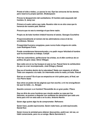 Presta el oído a todos, y a pocos la voz. Oye las censuras de los demás;
pero reserva tu propia opinión. Shakespeare

Preveo la desaparición del canibalismo. El hombre está asqueado del
hombre. S. Jerzy Lec

Primero el suelo nativo que nada. Nuestra vida no es otra cosa que la
herencia de nuestro país. Bolivar

Procura que no sea tu enemigo el que tiene razón.

Propio es de todo hombre imbécil hacerse el astuto. Georges Courteline

Proporcionalmente al número de los admiradores crece el de los
envidiosos. Séneca

Prosperidad humana congojosa, pues nunca hubo ninguna sin caída.
Juan Rodríguez Freire

Puede considerarse bienaventurado y no pedir mayor felicidad el hombre
que ha encontrado su trabajo. Carlyle

Pulir las costumbres, perfeccionar las aristas, es el afán continuo de un
político de gran clase. Silvio Villegas

Que cada uno en su ley busque en paz su luz. Pascal tiene la certidumbre
de que va a ser recompensado. José Ortega y Gasset

Que es el hombre dentro de la naturaleza? Nada con respecto al infinito.
Todo con respecto a la nada. Un intermedio entra la nada y el todo. Pascal

Qué es un avaro? Es el que se empecina en vivir pobre para, al final, ser
rico Pierre Azais

Que otros se jacten de las páginas que han escrito; a mi me enorgullecen
las que he leído. J.L. Borges

Queréis conocer a un hombre? Revestidle de un gran poder. Pitaco

Que se diría de unos hombres que viendo asaltar su casa por los
ladrones, se pusiera a disputar con sutilezas los derechos que cada uno
tenía para vivir en esta sala o en la otra. Antonio Nariño

Quien algo quiere algo ha de comprometer. Refranero

Quien hace, puede equivocarse. Quien nada hace, ya está equivocado.
Daniel Kon

Quien invoca la amistad para obtener descuentos, podrá ser, tal vez, un
hábil comerciante, pero no un amigo. Mario Sarmiento V.
 