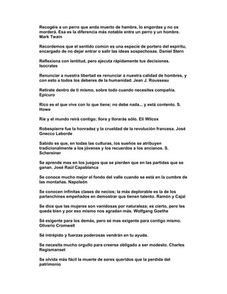 Recogéis a un perro que anda muerto de hambre, lo engordas y no os
morderá. Esa es la diferencia más notable entre un perro y un hombre.
Mark Twain

Recordemos que el sentido común es una especie de portero del espíritu,
encargado de no dejar entrar o salir las ideas sospechosas. Daniel Stern

Reflexiona con lentitud, pero ejecuta rápidamente tus decisiones.
Isocrates

Renunciar a nuestra libertad es renunciar a nuestra calidad de hombres, y
con esto a todos los deberes de la humanidad. Jean J. Rousseau

Retírate dentro de ti mismo, sobre todo cuando necesites compañía.
Epicuro

Rico es el que vive con lo que tiene; no debe nada... y está contento. S.
Howe

Ríe y el mundo reirá contigo; llora y llorarás sólo. Eli Wilcox

Robespierre fue la honradez y la crueldad de la revolución francesa. José
Gnecco Laborde

Sabido es que, en todas las culturas, los sueños se atribuyen
tradicionalmente a los jóvenes y los recuerdos a los ancianos. S.
Schereiner

Se aprende mas en los juegos que se pierden que en las partidas que se
ganan. José Raúl Capablanca

Se conoce mucho mejor el fondo del valle cuando se está en la cumbre de
las montañas. Napoleón

Se conocen infinitas clases de necios; la más deplorable es la de los
parlanchines empeñados en demostrar que tienen talento. Ramón y Cajal

Se dice que las mujeres son vanidosas por naturaleza; es cierto, pero les
queda bien y por eso mismo nos agradan más. Wolfgang Goethe

Sé exigente para los demás, pero sé mas exigente para contigo mismo.
Oliverio Cromwell

Sé intrépido y fuerzas poderosas vendrán en tu ayuda.

Se necesita mucho orgullo para creerse obligado a ser modesto. Charles
Regismanset

Se olvida más fácil la muerte de seres queridos que la perdida del
patrimonio
 