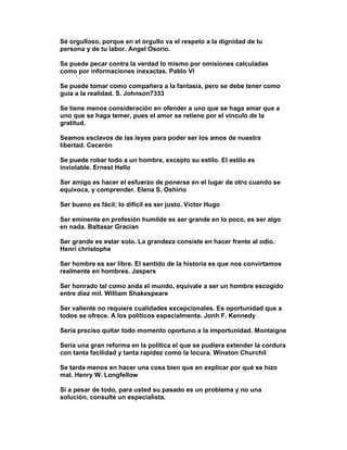 Sé orgulloso, porque en el orgullo va el respeto a la dignidad de tu
persona y de tu labor. Angel Osorio.

Se puede pecar contra la verdad lo mismo por omisiones calculadas
como por informaciones inexactas. Pablo VI

Se puede tomar como compañera a la fantasía, pero se debe tener como
guía a la realidad. S. Johnson7333

Se tiene menos consideración en ofender a uno que se haga amar que a
uno que se haga temer, pues el amor se retiene por el vinculo de la
gratitud.

Seamos esclavos de las leyes para poder ser los amos de nuestra
libertad. Cecerón

Se puede robar todo a un hombre, excepto su estilo. El estilo es
inviolable. Ernest Hello

Ser amigo es hacer el esfuerzo de ponerse en el lugar de otro cuando se
equivoca, y comprender. Elena S. Oshirio

Ser bueno es fácil; lo difícil es ser justo. Víctor Hugo

Ser eminente en profesión humilde es ser grande en lo poco, es ser algo
en nada. Baltasar Gracian

Ser grande es estar solo. La grandeza consiste en hacer frente al odio.
Henri christophe

Ser hombre es ser libre. El sentido de la historia es que nos convirtamos
realmente en hombres. Jaspers

Ser honrado tal como anda el mundo, equivale a ser un hombre escogido
entre diez mil. William Shakespeare

Ser valiente no requiere cualidades excepcionales. Es oportunidad que a
todos se ofrece. A los políticos especialmente. Jonh F. Kennedy

Sería preciso quitar todo momento oportuno a la importunidad. Montaigne

Sería una gran reforma en la política el que se pudiera extender la cordura
con tanta facilidad y tanta rapidez como la locura. Winston Churchil

Se tarda menos en hacer una cosa bien que en explicar por qué se hizo
mal. Henry W. Longfellow

Si a pesar de todo, para usted su pasado es un problema y no una
solución, consulte un especialista.
 