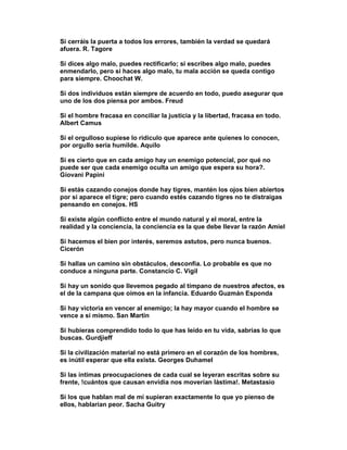 Si cerráis la puerta a todos los errores, también la verdad se quedará
afuera. R. Tagore

Si dices algo malo, puedes rectificarlo; si escribes algo malo, puedes
enmendarlo, pero si haces algo malo, tu mala acción se queda contigo
para siempre. Choochat W.

Si dos individuos están siempre de acuerdo en todo, puedo asegurar que
uno de los dos piensa por ambos. Freud

Si el hombre fracasa en conciliar la justicia y la libertad, fracasa en todo.
Albert Camus

Si el orgulloso supiese lo ridículo que aparece ante quienes lo conocen,
por orgullo sería humilde. Aquilo

Si es cierto que en cada amigo hay un enemigo potencial, por qué no
puede ser que cada enemigo oculta un amigo que espera su hora?.
Giovani Papini

Si estás cazando conejos donde hay tigres, mantén los ojos bien abiertos
por si aparece el tigre; pero cuando estés cazando tigres no te distraigas
pensando en conejos. HS

Si existe algún conflicto entre el mundo natural y el moral, entre la
realidad y la conciencia, la conciencia es la que debe llevar la razón Amiel

Si hacemos el bien por interés, seremos astutos, pero nunca buenos.
Cicerón

Si hallas un camino sin obstáculos, desconfía. Lo probable es que no
conduce a ninguna parte. Constancio C. Vigil

Si hay un sonido que llevemos pegado al tímpano de nuestros afectos, es
el de la campana que oímos en la infancia. Eduardo Guzmán Esponda

Si hay victoria en vencer al enemigo; la hay mayor cuando el hombre se
vence a si mismo. San Martin

Si hubieras comprendido todo lo que has leído en tu vida, sabrías lo que
buscas. Gurdjieff

Si la civilización material no está primero en el corazón de los hombres,
es inútil esperar que ella exista. Georges Duhamel

Si las íntimas preocupaciones de cada cual se leyeran escritas sobre su
frente, !cuántos que causan envidia nos moverían lástima!. Metastasio

Si los que hablan mal de mí supieran exactamente lo que yo pienso de
ellos, hablarían peor. Sacha Guitry
 