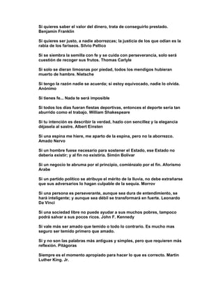 Si quieres saber el valor del dinero, trata de conseguirlo prestado.
Benjamín Franklin

Si quieres ser justo, a nadie aborrezcas; la justicia de los que odian es la
rabia de los fariseos. Silvio Pellico

Si se siembra la semilla con fe y se cuida con perseverancia, solo será
cuestión de recoger sus frutos. Thomas Carlyle

Si solo se dieran limosnas por piedad, todos los mendigos hubieran
muerto de hambre. Nietsche

Si tengo la razón nadie se acuerda; si estoy equivocado, nadie lo olvida.
Anónimo

Si tienes fe... Nada te será imposible

Si todos los días fueran fiestas deportivas, entonces el deporte sería tan
aburrido como el trabajo. William Shakespeare

Si tu intención es describir la verdad, hazlo con sencillez y la elegancia
déjasela al sastre. Albert Einsten

Si una espina me hiere, me aparto de la espina, pero no la aborrezco.
Amado Nervo

Si un hombre fuese necesario para sostener el Estado, ese Estado no
debería existir; y al fin no existiría. Simón Bolívar

Si un negocio te abruma por el principio, comiénzalo por el fin. Aforismo
Arabe

Si un partido político se atribuye el mérito de la lluvia, no debe extrañarse
que sus adversarios lo hagan culpable de la sequía. Morrov

Si una persona es perseverante, aunque sea dura de entendimiento, se
hará inteligente; y aunque sea débil se transformará en fuerte. Leonardo
Da Vinci

Si una sociedad libre no puede ayudar a sus muchos pobres, tampoco
podrá salvar a sus pocos ricos. John F. Kennedy

Si vale más ser amado que temido o todo lo contrario. Es mucho mas
seguro ser temido primero que amado.

Si y no son las palabras más antiguas y simples, pero que requieren más
reflexión. Pitágoras

Siempre es el momento apropiado para hacer lo que es correcto. Martin
Luther King. Jr.
 