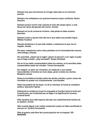 Siempre hay que encontrarse en el lugar adecuado en el momento
preciso.

Siempre nos enfadamos con quienes tenemos mayor confianza. Nacha
Guevara

Siempre parece mucho más copiosa la mies del campo ajeno; y más
llenas las ubres del ganado del vecino. Oviedo

Siempre se ha de conservar el temor, más jamás se debe mostrar.
Quevedo

Siempre sueña y apunta más alto de lo que sabes que puedes lograr.
William Faulkner

Siempre tendemos a lo que está vedado, y deseamos lo que nos es
negado. Oviedo

Sin amor, estaríamos como niños perdidos en la inmensidad del cosmos.
José Ortega y Gasset.

Sin autoridad, ¿Quien da la regla? ¿Quien la ejecuta? y sin regla ni poder
que la haga cumplir; ¿Hay sociedad?. Sergio Arboleda

Sin en el oro están comprendidos todos los valores, en la sencillez están
comprendidas todas las virtudes. Tomas Carrasquilla

Sin religión, es decir sin cimientos, sin ataduras a una verdad
trascendental, el hombre se viene abajo, girará a todos los vientos.
Benjamin Jarnes

Sobre la humildad se fundan todas las demás virtudes y quien carece de
humildad no puede vivir cristianamente. Luis Rosales

Sobre las piedras de las leyes, no de la voluntad, se funda la verdadera
política. Saavedra Fajardo

Solamente la verdad es la que ha empujado al hombre hacia la lucha por
la perfección, por la libertad que es llegar a la dignificación humana.
Juvenal Gorth

Sólo aquellos que nada esperan del azar son auténticamente dueños de
su destino. Arnold

Sólo cuando llegué a ser madre comprendí cuanto se había sacrificado la
mía por mí. Victoria Farnsworth

Sólo el gusano está libre de la preocupación de no tropezar. OG
MANDINO
 