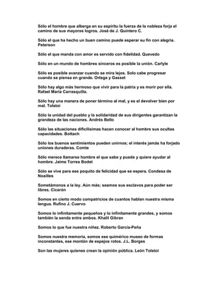 Sólo el hombre que alberga en su espíritu la fuerza de la nobleza forja el
camino de sus mayores logros. José de J. Quintero C.

Sólo el que ha hecho un buen camino puede esperar su fin con alegría.
Peterson

Sólo el que manda con amor es servido con fidelidad. Quevedo

Sólo en un mundo de hombres sinceros es posible la unión. Carlyle

Sólo es posible avanzar cuando se mira lejos. Solo cabe progresar
cuando se piensa en grande. Ortega y Gasset

Sólo hay algo más hermoso que vivir para la patria y es morir por ella.
Rafael María Carrasquilla.

Sólo hay una manera de poner término al mal, y es el devolver bien por
mal. Tolstoi

Sólo la unidad del pueblo y la solidaridad de sus dirigentes garantizan la
grandeza de las naciones. Andrés Bello

Sólo las situaciones dificilísimas hacen conocer al hombre sus ocultas
capacidades. Bottach

Sólo los buenos sentimientos pueden unirnos; el interés jamás ha forjado
uniones duraderas. Comte

Sólo merece llamarse hombre el que sabe y puede y quiere ayudar al
hombre. Jaime Torres Bodet

Sólo se vive para ese poquito de felicidad que se espera. Condesa de
Noailles

Sometámonos a la ley. Aún más; seamos sus esclavos para poder ser
libres. Cicerón

Somos en cierto modo compatricios de cuantos hablan nuestra misma
lengua. Rufino J. Cuervo

Somos lo infinitamente pequeños y lo infinitamente grandes, y somos
también la senda entre ambos. Khalil Gibran

Somos lo que fue nuestra niñez. Roberto García-Peña

Somos nuestra memoria, somos ese quimérico museo de formas
inconstantes, ese montón de espejos rotos. J.L. Borges

Son las mujeres quienes crean la opinión pública. León Tolstoi
 