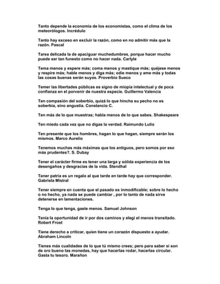 Tanto depende la economía de los economistas, como el clima de los
meteorólogos. Incrédulo

Tanto hay exceso en excluir la razón, como en no admitir más que la
razón. Pascal

Tarea delicada la de apaciguar muchedumbres, porque hacer mucho
puede ser tan funesto como no hacer nada. Carlyle

Tema menos y espere más; coma menos y mastique más; quéjese menos
y respire más; hable menos y diga más; odie menos y ame más y todas
las cosas buenas serán suyas. Proverbio Sueco

Temer las libertades públicas es signo de miopía intelectual y de poca
confianza en el porvenir de nuestra especie. Guillermo Valencia

Ten compasión del soberbio, quizá lo que hincha su pecho no es
soberbia, sino angustia. Constancio C.

Ten más de lo que muestras; habla menos de lo que sabes. Shakespeare

Ten miedo cada vez que no digas la verdad. Raimundo Lulio

Ten presente que los hombres, hagan lo que hagan, siempre serán los
mismos. Marco Aurelio

Tenemos muchas más máximas que los antiguos, pero somos por eso
más prudentes?. S. Dubay

Tener el carácter firme es tener una larga y sólida experiencia de los
desengaños y desgracias de la vida. Stendhal

Tener patria es un regalo al que tarde en tarde hay que corresponder.
Gabriela Mistral

Tener siempre en cuenta que el pasado es inmodificable; sobre lo hecho
o no hecho, ya nada se puede cambiar , por lo tanto de nada sirve
detenerse en lamentaciones.

Tenga lo que tenga, gaste menos. Samuel Johnson

Tenía la oportunidad de ir por dos caminos y elegí el menos transitado.
Robert Frost

Tiene derecho a criticar, quien tiene un corazón dispuesto a ayudar.
Abraham Lincoln

Tienes más cualidades de lo que tú mismo crees; pero para saber si son
de oro bueno las monedas, hay que hacerlas rodar, hacerlas circular.
Gasta tu tesoro. Marañon
 