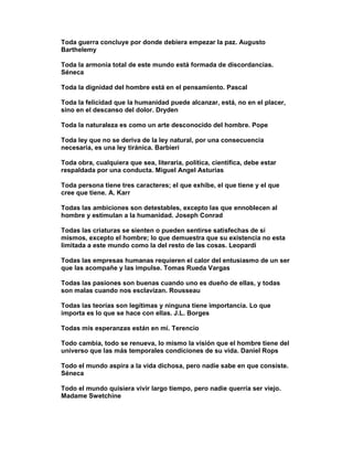Toda guerra concluye por donde debiera empezar la paz. Augusto
Barthelemy

Toda la armonía total de este mundo está formada de discordancias.
Séneca

Toda la dignidad del hombre está en el pensamiento. Pascal

Toda la felicidad que la humanidad puede alcanzar, está, no en el placer,
sino en el descanso del dolor. Dryden

Toda la naturaleza es como un arte desconocido del hombre. Pope

Toda ley que no se deriva de la ley natural, por una consecuencia
necesaria, es una ley tiránica. Barbieri

Toda obra, cualquiera que sea, literaria, política, científica, debe estar
respaldada por una conducta. Miguel Angel Asturias

Toda persona tiene tres caracteres; el que exhibe, el que tiene y el que
cree que tiene. A. Karr

Todas las ambiciones son detestables, excepto las que ennoblecen al
hombre y estimulan a la humanidad. Joseph Conrad

Todas las criaturas se sienten o pueden sentirse satisfechas de sí
mismos, excepto el hombre; lo que demuestra que su existencia no esta
limitada a este mundo como la del resto de las cosas. Leopardi

Todas las empresas humanas requieren el calor del entusiasmo de un ser
que las acompañe y las impulse. Tomas Rueda Vargas

Todas las pasiones son buenas cuando uno es dueño de ellas, y todas
son malas cuando nos esclavizan. Rousseau

Todas las teorías son legítimas y ninguna tiene importancia. Lo que
importa es lo que se hace con ellas. J.L. Borges

Todas mis esperanzas están en mí. Terencio

Todo cambia, todo se renueva, lo mismo la visión que el hombre tiene del
universo que las más temporales condiciones de su vida. Daniel Rops

Todo el mundo aspira a la vida dichosa, pero nadie sabe en que consiste.
Séneca

Todo el mundo quisiera vivir largo tiempo, pero nadie querría ser viejo.
Madame Swetchine
 