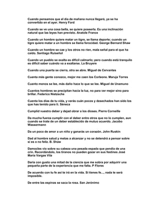 Cuando pensamos que el día de mañana nunca llegará, ya se ha
convertido en el ayer. Henry Ford

Cuando se ve una cosa bella, se quiere poseerla. Es una inclinación
natural que las leyes han previsto. Anatole France

Cuando un hombre quiere matar un tigre, se llama deporte; cuando un
tigre quiere matar a un hombre se llama ferocidad. George Bernard Shaw

Cuando un hombre se cae y los otros no ríen, mala señal para el que ha
caído. Santiago Ruiseñol

Cuando un pueblo se exalta es difícil calmarlo; pero cuando está tranquilo
es difícil saber cuándo va a exaltarse. La Bruyere

Cuando una puerta se cierra, otra se abre. Miguel de Cervantes

Cuanta más gente conozco, mejor me caen los Corleone. Maruja Torres

Cuanto menos se lee, más daño hace lo que se lee. Miguel de Unamuno

Cuantos hombres se precipitan hacia la luz, no para ver mejor sino para
brillar. Federico Nietzsche

Cuenta los días de tu vida, y verás cuán pocos y desechados han sido los
que has tenido para ti. Séneca

Cumplid vuestro deber y dejad obrar a los dioses. Pierre Corneille

Da mucha fuerza cumplir con el deber entre otros que no lo cumplen, aun
cuando se trate de un deber establecido de mutuo acuerdo. Jacobo
Wassermann

Da un poco de amor a un niño y ganarás un corazón. John Ruskin

Dad al hombre salud y metas a alcanzar y no se detendrá a pensar sobre
si es o no feliz. B. Shaw

Damocles vio sobre su cabeza una pesada espada que pendía de una
crin. Recordándolo, los tiranos no pueden gozar en sus festines José
Maria Vargas Vila

Daría con gusto una mitad de la ciencia que me sobra por adquirir una
pequeña parte de la experiencia que me falta. P Flores

De acuerdo con tu fe así te irá en la vida. Si tienes fe..., nada te será
imposible.

De entre las espinas se saca la rosa. San Jerónimo
 