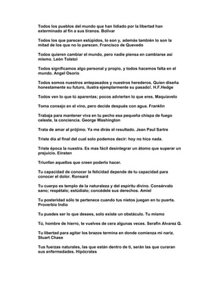 Todos los pueblos del mundo que han lidiado por la libertad han
exterminado al fin a sus tiranos. Bolívar

Todos los que parecen estúpidos, lo son y, además también lo son la
mitad de los que no lo parecen. Francisco de Quevedo

Todos quieren cambiar el mundo, pero nadie piensa en cambiarse así
mismo. León Tolstoi

Todos significamos algo personal y propio, y todos hacemos falta en el
mundo. Angel Osorio

Todos somos nuestros antepasados y nuestros herederos. Quien diseña
honestamente su futuro, ilustra ejemplarmente su pasado!. H.F.Hedge

Todos ven lo que tú aparentas; pocos advierten lo que eres. Maquiavelo

Toma consejo en el vino, pero decide después con agua. Franklin

Trabaja para mantener viva en tu pecho esa pequeña chispa de fuego
celeste, la conciencia. George Washington

Trata de amar al prójimo. Ya me dirás el resultado. Jean Paul Sartre

Triste día al final del cual solo podemos decir: hoy no hice nada.

Triste época la nuestra. Es mas fácil desintegrar un átomo que superar un
prejuicio. Einsten

Triunfan aquellos que creen poderlo hacer.

Tu capacidad de conocer la felicidad depende de tu capacidad para
conocer el dolor. Ronsard

Tu cuerpo es templo de la naturaleza y del espíritu divino. Consérvalo
sano; respétalo; estúdialo; concédele sus derechos. Amiel

Tu posteridad sólo te pertenece cuando tus nietos juegan en tu puerta.
Proverbio Indio

Tu puedes ser lo que desees, solo existe un obstáculo. Tu mismo

Tú, hombre de hierro, te vuelves de cera algunas veces. Serafín Alvarez Q.

Tu libertad para agitar los brazos termina en donde comienza mi nariz.
Stuart Chase

Tus fuerzas naturales, las que están dentro de ti, serán las que curaran
sus enfermedades. Hipócrates
 