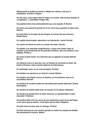 Últimamente la política se limita a reflejar los valores, más que a
moldearlos. Arnold A. Rogow

Un año mas, nuevo paso hacia la vejez y la muerte. Vale la pena festejar el
cumpleaños ?. José María Vargas Vila.

Una palabra hiere más profundamente que una espada. R. Burton

Un barco que parecería grande en el río, sería muy pequeño en plena mar.
Séneca

Un buen libro es el mejor de los amigos, lo mismo hoy que siempre.
Rubén Darío

Un capitán atemorizado, atemoriza a su tripulación. Lester Sinclair

Un cuarto sin libros es como un cuerpo sin alma. Cicerón

Un detalle, una anécdota insignificante, a veces nos pintan mejor el
carácter y las tendencias de los grandes hombres, que sus proezas y sus
batallas. Plutarco

Un enano puede lanzar una calumnia que un gigante no puede detener.
Barnun

Un esfuerzo más y lo que iba a ser un fracaso se convierte en éxito. No
existe el fracaso, salvo cuando dejamos de esforzarnos.

Un estomago vacío, es un mal consejero. Einstein

Un hombre con pereza es un reloj sin cuerda. Balmes

Un hombre consciente cree en el destino un inconsciente cree en la
casualidad. Disraeli

Un hombre de carácter podrá ser derrotado pero jamás destruido. Enerst
Hemingway

Un hombre de estado debe tener el corazón en la cabeza. Napoleón

Un hombre de estado fiel a la razón seria por su ejemplaridad un gran
educador. Friedman

Un hombre debe vivir tan cerca de sus superiores como cerca del fuego;
ni tan cerca que se queme, ni tan lejos que se hiele. Diógenes

Un juez inicuo es peor que un verdugo. Cicerón

Un libro hermoso es una victoria ganada en todos los campos de batalla
del pensamiento humano. Balzac
 