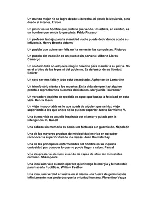 Un mundo mejor no se logra desde la derecha, ni desde la izquierda, sino
desde el interior. Fraber

Un pintor es un hombre que pinta lo que vende. Un artista, en cambio, es
un hombre que vende lo que pinta. Pablo Picasso

Un profesor trabaja para la eternidad: nadie puede decir dónde acaba su
influencia. Henry Brooks Adams

Un pueblo que quiere ser feliz no ha menester las conquistas. Plutarco

Un pueblo sin tradición es un pueblo sin porvenir. Alberto Lleras
Camargo

Un soldado feliz no adquiere ningún derecho para mandar a su patria. No
es el arbitro de las leyes ni del gobierno. Es defensor de su libertad.
Bolívar

Un solo ser nos falta y todo está despoblado. Alphonse de Lamartine

Un triunfo sólo sienta a los muertos. En la vida siempre hay alguien
pronto a reprocharnos nuestras debilidades. Marguerite Tourcenar

Un verdadero espíritu de rebeldía es aquel que busca la felicidad en esta
vida. Henrik Ibsen

Un viejo insoportable es lo que queda de alguien que se hizo viejo
soportando a los que ahora no lo pueden soportar. Mario Sarmiento V.

Una buena vida es aquella inspirada por el amor y guiada por la
inteligencia. B. Rusell

Una cabeza sin memoria es como una fortaleza sin guarnición. Napoleón

Una de las mayores pruebas de mediocridad estriba en no saber
reconocer la superioridad de los demás. Juan Bautista Say

Una de las principales enfermedades del hombre es su inquieta
curiosidad por conocer lo que no puede llegar a saber. Pascal

Una desgracia va siempre pisando las ropas de otra: tan inmediatas
caminan. Shkespeare

Una idea sólo vale cuando aparece quien tenga la energía y la habilidad
para hacerla fructificar. William Feathev

Una idea, una verdad envuelve en si misma una fuerza de germinación
infinitamente mas poderosa que la voluntad humana. Florentino Vezga
 