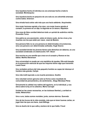 Una injusticia hecha al individuo es una amenaza hecha a toda la
sociedad. Montesquieu

Una injusticia hecha en perjuicio de uno solo es una advertida amenaza
contra todos. Emerson

Una mirada hacia atrás vale más que una hacia adelante. Arquímedes

Una mujer hermosa agrada a los ojos; una mujer buena agrada al
corazón; la primera es un dije; la segunda es un tesoro. Napoleón

Una onza de falsa vanidad deteriora todo un quintal de auténtico mérito.
Proverbio Turco

Una patria es una asociación, sobre el mismo suelo, de los vivos y los
muertos con los que están por nacer. José de Maistre

Una persona feliz no es una persona en determinadas circunstancias,
sino una persona con determinadas actitudes. Hugh Downs

Una sociedad donde los jóvenes tienen solo derechos sin deberes, es una
sociedad condenada a la destrucción. R.P. Atcon

Una sonrisa es una semilla que crece en el corazón y florece en los
labios. Martha Stevenson

Una universidad no puede ser una república de iguales. Ella está basada
en la presunción esencial de que los mayores tienen algo que transmitir.
Lewis Feuer

Una verdadera pintura del más pequeño hombre es capaz de interesar al
hombre más grande. Carlyle

Una vida inútil equivale a una muerte prematura. Goethe

Una voluntad común genuina solo se forma como resultado de
comunidad de pensamiento y de sentimiento.. Diego Mendoza Pérez

Únicamente la calidad nos redime del egoísmo, en lo individual, y nos
eleva sobre la ley en lo colectivo. Mario Carvajal

Unidad en las cosas necesarias, en las dudosas libertad, y caridad en
todas. Melanchton

Uno a uno, todos somos mortales; junto, somos eternos. Quevedo

Uno de los trucos de la vida consiste, más que en tener buenas cartas, en
jugar bien las que uno tiene. Josh Billings

Uno es dueño de lo que calla y esclavo de lo que habla. Freud
 