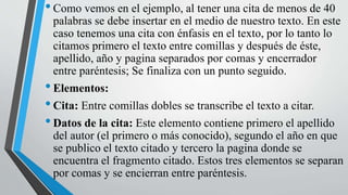 •Como vemos en el ejemplo, al tener una cita de menos de 40
palabras se debe insertar en el medio de nuestro texto. En este
caso tenemos una cita con énfasis en el texto, por lo tanto lo
citamos primero el texto entre comillas y después de éste,
apellido, año y pagina separados por comas y encerrador
entre paréntesis; Se finaliza con un punto seguido.
•Elementos:
•Cita: Entre comillas dobles se transcribe el texto a citar.
•Datos de la cita: Este elemento contiene primero el apellido
del autor (el primero o más conocido), segundo el año en que
se publico el texto citado y tercero la pagina donde se
encuentra el fragmento citado. Estos tres elementos se separan
por comas y se encierran entre paréntesis.
 