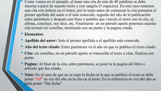 • Como vemos en el ejemplo, al tener una cita de más de 40 palabras se debe
insertar a parte de nuestro texto y con sangría (5 espacios). En este caso tenemos
una cita con énfasis en el Autor, por lo tanto antes de comenzar la cita ponemos el
primer apellido del autor o el más conocido, seguido del año de la publicación
entre paréntesis y después una frase o palabra que vincule al autor con la cita, ej:
afirma, concluye, nos dice, etc. Finalmente en un párrafo aparte ponemos nuestra
cita textual sin comillas, terminada con un punto y la pagina citada.
• Elementos:
• Apellido del autor: Solo el primer apellido o el apellido más conocido.
• Año del texto citado: Entre paréntesis va el año en que se publico el texto citado.
• Cita: sin comillas, en un párrafo aparte se transcribe el texto a citar, finaliza con
punto.
• Pagina: Al final de la cita, entre paréntesis, se pone la la pagina del libro o
articulo que fue citado.
• Nota: En el caso de que no se sepa la fecha en la que se publicó el texto se debe
poner “s.f” en vez del año en la cita en el texto. En la referencia en vez del año se
debe poner “Sin fecha”
 