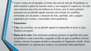• Como vemos en el ejemplo, al tener una cita de más de 40 palabras se
debe insertar a parte de nuestro texto y con sangría (5 espacios). En este
caso tenemos una cita con énfasis en el texto, por lo tanto primero
ponemos en un párrafo aparte nuestra cita textual sin comillas,
terminada con un punto y después de éste, apellido, año y pagina
separados por comas y encerrador entre paréntesis.
• Elementos:
• Cita: sin comillas, en un párrafo aparte se transcribe el texto a citar,
finaliza con punto.
• Datos de la cita: Este elemento contiene primero el apellido del autor
(el primero o más conocido), segundo el año en que se publico el texto
citado y tercero la pagina donde se encuentra el fragmento citado. Estos
tres elementos se separan por comas y se encierran entre paréntesis.
 