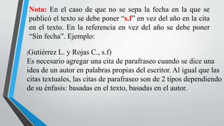 Nota: En el caso de que no se sepa la fecha en la que se
publicó el texto se debe poner “s.f” en vez del año en la cita
en el texto. En la referencia en vez del año se debe poner
“Sin fecha”. Ejemplo:
(Gutiérrez L. y Rojas C., s.f)
Es necesario agregar una cita de parafraseo cuando se dice una
idea de un autor en palabras propias del escritor. Al igual que las
citas textuales, las citas de parafraseo son de 2 tipos dependiendo
de su énfasis: basadas en el texto, basadas en el autor.
 