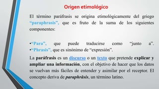 Origen etimológico
El término paráfrasis se origina etimológicamente del griego
“paraphrasis”, que es fruto de la suma de los siguientes
componentes:
•“Para”, que puede traducirse como “junto a”.
•“Phrasis”, que es sinónimo de “expresión”.
La paráfrasis es un discurso o un texto que pretende explicar y
ampliar una información, con el objetivo de hacer que los datos
se vuelvan más fáciles de entender y asimilar por el receptor. El
concepto deriva de paraphrăsis, un término latino.
 