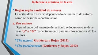 Referencia al inicio de la cita
•Reglas según cantidad de autores.
Las citas deben crearse dependiendo del número de autores
como se describe a continuación.
a. Dos autores
Dependiendo del lenguaje del artículo o documento se debe
usar “y” o “&” respectivamente para unir los nombres de los
autores.
•Cita textual: Gutiérrez y Rojas (2013).
•Cita parafraseada: (Gutiérrez y Rojas, 2013)
 