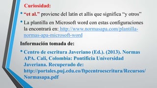 Curiosidad:
•“et al.” proviene del latín et allis que significa “y otros”
•La plantilla en Microsoft word con estas configuraciones
la encontrará en: http://www.normasapa.com/plantilla-
normas-apa-microsoft-word
Información tomada de:
•Centro de escritura Javeriano (Ed.). (2013). Normas
APA. Cali, Colombia: Pontificia Universidad
Javeriana. Recuperado de:
http://portales.puj.edu.co/ftpcentroescritura/Recursos/
Normasapa.pdf
 