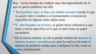 Hay varias formas de realizar una cita dependiendo de lo
que se quiera enfatizar con ella.
• En el primer caso, se hace un énfasis al autor cuando lo que
se quiere citar o resaltar es el pensamiento o la posición
específica de alguien sobre algún tema.
•Y citas basadas en el texto, se quiere hacer referencia a una
frase o teoría específica en la que el autor tiene un papel
secundario.
•De la misma manera, la cita se puede realizar de manera de
manera textual o parafraseada para lo cual es relevante el
número de palabras citadas para configurar la cita, como se
verá a continuación.
 