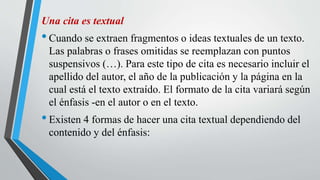 Una cita es textual
•Cuando se extraen fragmentos o ideas textuales de un texto.
Las palabras o frases omitidas se reemplazan con puntos
suspensivos (…). Para este tipo de cita es necesario incluir el
apellido del autor, el año de la publicación y la página en la
cual está el texto extraído. El formato de la cita variará según
el énfasis -en el autor o en el texto.
•Existen 4 formas de hacer una cita textual dependiendo del
contenido y del énfasis:
 