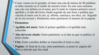 • Como vemos en el ejemplo, al tener una cita de menos de 40 palabras
se debe insertar en el medio de nuestro texto. En este caso tenemos
una cita con énfasis en el autor, por lo tanto lo citamos primero con el
apellido y el año del texto citado seguido de una frase o palabra que
vincule al autor con la cita, ej: afirma, concluye, nos dice, etc. Seguido
de la cita textual y finalmente entre paréntesis el numero de la pagina.
• Elementos:
• Apellido del autor: Solo el primer apellido o el apellido más
conocido.
• Año del texto citado: Entre paréntesis va el año en que se publico el
texto citado.
• Cita: Entre comillas dobles se transcribe el texto a citar.
• Pagina: Al final de la cita, entre paréntesis, se pone la pagina del
libro o articulo que fue citad
 