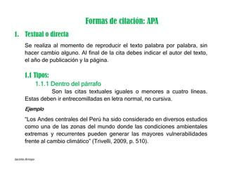 Jacinto Arroyo
Formas de citación: APA
1. Textual o directa
Se realiza al momento de reproducir el texto palabra por palabra, sin
hacer cambio alguno. Al final de la cita debes indicar el autor del texto,
el año de publicación y la página.
1.1 Tipos:
1.1.1 Dentro del párrafo
Son las citas textuales iguales o menores a cuatro líneas.
Estas deben ir entrecomilladas en letra normal, no cursiva.
Ejemplo
“Los Andes centrales del Perú ha sido considerado en diversos estudios
como una de las zonas del mundo donde las condiciones ambientales
extremas y recurrentes pueden generar las mayores vulnerabilidades
frente al cambio climático” (Trivelli, 2009, p. 510).
 
