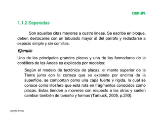 Jacinto Arroyo
1.1.2 Separadas
Son aquellas citas mayores a cuatro líneas. Se escribe en bloque,
deben destacarse con un tabulado mayor al del párrafo y redactarse a
espacio simple y sin comillas.
Ejemplo
Una de las principales grandes placas y una de las formadoras de la
cordillera de los Andes es explicada por modelos:
Según el modelo de tectónica de placas, el manto superior de la
Tierra junto con la corteza que se extiende por encima de la
superficie, se comportan como una capa fuerte y rígida, la cual se
conoce como litosfera que está rota en fragmentos conocidos como
placas. Estas tienden a moverse con respecto a las otras y suelen
cambiar también de tamaño y formas (Tarbuck, 2005, p.290).
Estilo APA
 