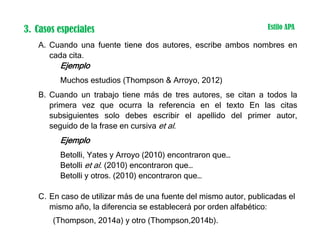 3. Casos especiales
A. Cuando una fuente tiene dos autores, escribe ambos nombres en
cada cita.
Ejemplo
Muchos estudios (Thompson & Arroyo, 2012)
B. Cuando un trabajo tiene más de tres autores, se citan a todos la
primera vez que ocurra la referencia en el texto En las citas
subsiguientes solo debes escribir el apellido del primer autor,
seguido de la frase en cursiva et al.
Ejemplo
Betolli, Yates y Arroyo (2010) encontraron que…
Betolli et al. (2010) encontraron que…
Betolli y otros. (2010) encontraron que…
C. En caso de utilizar más de una fuente del mismo autor, publicadas el
mismo año, la diferencia se establecerá por orden alfabético:
(Thompson, 2014a) y otro (Thompson,2014b).
Estilo APA
 