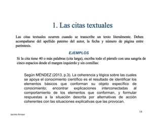 Según MÉNDEZ (2013, p.3). La coherencia y lógica sobre las cuales
se apoya el conocimiento científico es el resultado de identificar los
elementos básicos que conforman su objeto específico de
conocimiento; encontrar explicaciones interconectadas al
comportamiento de los elementos que conforman, y formular
respuestas a la situación descrita por alternativas de acción
coherentes con las situaciones explicativas que las provocan.
1. Las citas textuales
Las citas textuales ocurren cuando se transcribe un texto literalmente. Deben
acompañarse del apellido paterno del autor, la fecha y número de página entre
paréntesis.
Si la cita tiene 40 o más palabras (cita larga), escriba todo el párrafo con una sangría de
cinco espacios desde el margen izquierdo y sin comillas:
EJEMPLOS
18
ESTILOS DE REFERENCIAS
Jacinto Arroyo
 