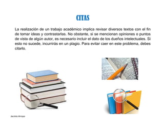 Jacinto Arroyo
La realización de un trabajo académico implica revisar diversos textos con el fin
de tomar ideas y contrastarlas. No obstante, si se mencionan opiniones o puntos
de vista de algún autor, es necesario incluir el dato de los dueños intelectuales. Si
esto no sucede, incurrirás en un plagio. Para evitar caer en este problema, debes
citarlo.
CITAS
 