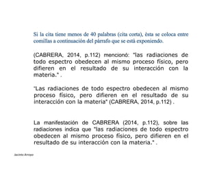Si la cita tiene menos de 40 palabras (cita corta), ésta se coloca entre
comillas a continuación del párrafo que se está exponiendo.
(CABRERA, 2014, p.112) mencionó: "las radiaciones de
todo espectro obedecen al mismo proceso físico, pero
difieren en el resultado de su interacción con la
materia." .
ESTILOS DE REFERENCIAS
Jacinto Arroyo
La manifestación de CABRERA (2014, p.112), sobre las
radiaciones indica que "las radiaciones de todo espectro
obedecen al mismo proceso físico, pero difieren en el
resultado de su interacción con la materia." .
“Las radiaciones de todo espectro obedecen al mismo
proceso físico, pero difieren en el resultado de su
interacción con la materia" (CABRERA, 2014, p.112) .
 