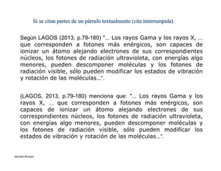 Según LAGOS (2013, p.79-180) "... Los rayos Gama y los rayos X, …
que corresponden a fotones más enérgicos, son capaces de
ionizar un átomo alejando electrones de sus correspondientes
núcleos, los fotones de radiación ultravioleta, con energías algo
menores, pueden descomponer moléculas y los fotones de
radiación visible, sólo pueden modificar los estados de vibración
y rotación de las moléculas...“.
Si se citan partes de un párrafo textualmente (cita interrumpida)
ESTILOS DE REFERENCIAS
Jacinto Arroyo
(LAGOS, 2013, p.79-180) menciona que: "... Los rayos Gama y los
rayos X, … que corresponden a fotones más enérgicos, son
capaces de ionizar un átomo alejando electrones de sus
correspondientes núcleos, los fotones de radiación ultravioleta,
con energías algo menores, pueden descomponer moléculas y
los fotones de radiación visible, sólo pueden modificar los
estados de vibración y rotación de las moléculas...“.
 