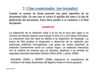 2. Citas contextuales (no textuales)
Cuando se resume de forma personal una parte específica de un
documento leído. En este caso se coloca el apellido del autor y el año de
publicación del documento. Estos datos pueden ir al comienzo o al final
del párrafo.
EJEMPLOS
La dispersión de la radiación solar y la luz de la luna dan lugar a un
número de efectos ópticos que incluye el arco iris y los halos luminosos.
La coloración azul del cielo es debido a la dispersión de Rayleigh. La
teoría de Mie predice la dispersión y absorción de la radiación por
partículas esféricas homogéneas. Las gotas de nubes absorben la
radiación fuertemente como un cuerpo negro. La radiación interactúa
con la materia de manera que se absorbe, dispersa o es emitida en
paquetes discretos llamados fotones (WALLACE, y otros, 2006).
KOLMAN (2005) y PERRY (2006) explicaron la importancia de
introducir las ideas abstractas del álgebra lineal en forma gradual.
Jacinto Arroyo
 