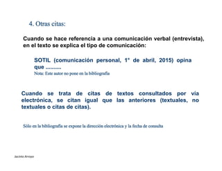 4. Otras citas:
Cuando se hace referencia a una comunicación verbal (entrevista),
en el texto se explica el tipo de comunicación:
SOTIL (comunicación personal, 1° de abril, 2015) opina
que ..........
Nota: Este autor no pone en la bibliografía
Cuando se trata de citas de textos consultados por vía
electrónica, se citan igual que las anteriores (textuales, no
textuales o citas de citas).
Sólo en la bibliografía se expone la dirección electrónica y la fecha de consulta
ESTILOS DE REFERENCIAS
Jacinto Arroyo
 