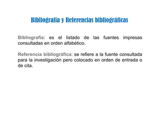 Bibliografía y Referencias bibliográficas
Bibliografía: es el listado de las fuentes impresas
consultadas en orden alfabético.
Referencia bibliográfica: se refiere a la fuente consultada
para la investigación pero colocado en orden de entrada o
de cita.
 