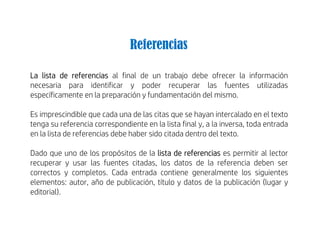 La lista de referencias al final de un trabajo debe ofrecer la información
necesaria para identificar y poder recuperar las fuentes utilizadas
específicamente en la preparación y fundamentación del mismo.
Es imprescindible que cada una de las citas que se hayan intercalado en el texto
tenga su referencia correspondiente en la lista final y, a la inversa, toda entrada
en la lista de referencias debe haber sido citada dentro del texto.
Dado que uno de los propósitos de la lista de referencias es permitir al lector
recuperar y usar las fuentes citadas, los datos de la referencia deben ser
correctos y completos. Cada entrada contiene generalmente los siguientes
elementos: autor, año de publicación, título y datos de la publicación (lugar y
editorial).
Referencias
 