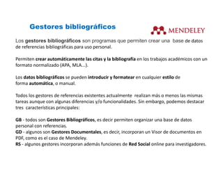 Gestores bibliográficos
Los gestores bibliográficos son programas que permiten crear una base de datos 
de referencias bibliográficas para uso personal.
Permiten crear automáticamente las citas y la bibliografía en los trabajos académicos con un 
formato normalizado (APA, MLA...).
Los datos bibliográficos se pueden introducir y formatear en cualquier estilo de 
forma automática, o manual.
Todos los gestores de referencias existentes actualmente realizan más o menos las mismas 
tareas aunque con algunas diferencias y/o funcionalidades. Sin embargo, podemos destacar 
tres características principales:
GB ‐ todos son Gestores Bibliográficos, es decir permiten organizar una base de datos 
personal con referencias.
GD ‐ algunos son Gestores Documentales, es decir, incorporan un Visor de documentos en 
PDF, como es el caso de Mendeley.
RS ‐ algunos gestores incorporan además funciones de Red Social online para investigadores.
 