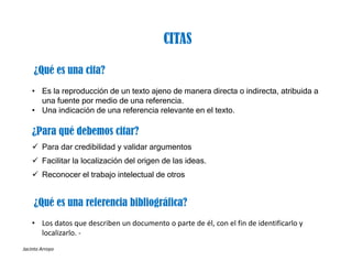 Jacinto Arroyo
¿Qué es una cita?
• Es la reproducción de un texto ajeno de manera directa o indirecta, atribuida a
una fuente por medio de una referencia.
• Una indicación de una referencia relevante en el texto.
¿Para qué debemos citar?
 Para dar credibilidad y validar argumentos
 Facilitar la localización del origen de las ideas.
 Reconocer el trabajo intelectual de otros
CITAS
¿Qué es una referencia bibliográfica?
• Los datos que describen un documento o parte de él, con el fin de identificarlo y 
localizarlo. ‐
 