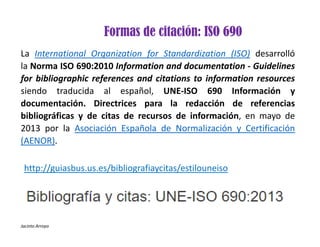 Jacinto Arroyo
Formas de citación: ISO 690
La International Organization for Standardization (ISO) desarrolló
la Norma ISO 690:2010 Information and documentation ‐ Guidelines
for bibliographic references and citations to information resources
siendo traducida al español, UNE‐ISO 690 Información y
documentación. Directrices para la redacción de referencias
bibliográficas y de citas de recursos de información, en mayo de
2013 por la Asociación Española de Normalización y Certificación
(AENOR).
http://guiasbus.us.es/bibliografiaycitas/estilouneiso
 