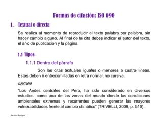 Jacinto Arroyo
Formas de citación: ISO 690
1. Textual o directa
Se realiza al momento de reproducir el texto palabra por palabra, sin
hacer cambio alguno. Al final de la cita debes indicar el autor del texto,
el año de publicación y la página.
1.1 Tipos:
1.1.1 Dentro del párrafo
Son las citas textuales iguales o menores a cuatro líneas.
Estas deben ir entrecomilladas en letra normal, no cursiva.
Ejemplo
“Los Andes centrales del Perú, ha sido considerado en diversos
estudios, como una de las zonas del mundo donde las condiciones
ambientales extremas y recurrentes pueden generar las mayores
vulnerabilidades frente al cambio climático” (TRIVELLI, 2009, p. 510).
 