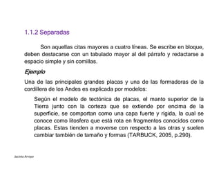 Jacinto Arroyo
1.1.2 Separadas
Son aquellas citas mayores a cuatro líneas. Se escribe en bloque,
deben destacarse con un tabulado mayor al del párrafo y redactarse a
espacio simple y sin comillas.
Ejemplo
Una de las principales grandes placas y una de las formadoras de la
cordillera de los Andes es explicada por modelos:
Según el modelo de tectónica de placas, el manto superior de la
Tierra junto con la corteza que se extiende por encima de la
superficie, se comportan como una capa fuerte y rígida, la cual se
conoce como litosfera que está rota en fragmentos conocidos como
placas. Estas tienden a moverse con respecto a las otras y suelen
cambiar también de tamaño y formas (TARBUCK, 2005, p.290).
 