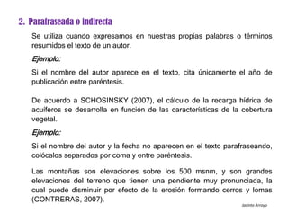 2. Parafraseada o indirecta
Se utiliza cuando expresamos en nuestras propias palabras o términos
resumidos el texto de un autor.
Ejemplo:
Si el nombre del autor aparece en el texto, cita únicamente el año de
publicación entre paréntesis.
De acuerdo a SCHOSINSKY (2007), el cálculo de la recarga hídrica de
acuíferos se desarrolla en función de las características de la cobertura
vegetal.
Ejemplo:
Si el nombre del autor y la fecha no aparecen en el texto parafraseando,
colócalos separados por coma y entre paréntesis.
Las montañas son elevaciones sobre los 500 msnm, y son grandes
elevaciones del terreno que tienen una pendiente muy pronunciada, la
cual puede disminuir por efecto de la erosión formando cerros y lomas
(CONTRERAS, 2007).
Jacinto Arroyo
 