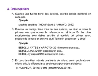 3. Casos especiales
A. Cuando una fuente tiene dos autores, escribe ambos nombres en
cada cita.
Ejemplo
Muchos estudios (THOMPSON & ARROYO, 2012)
B. Cuando un trabajo tiene más de tres autores, se citan a todos la
primera vez que ocurra la referencia en el texto En las citas
subsiguientes solo debes escribir el apellido del primer autor,
seguido de la frase en cursiva et al. También puede ser “ y otros”
Ejemplo
BETOLLI, YATES Y ARROYO (2010) encontraron que…
BETOLLI et al. (2010) encontraron que…
BETOLLI y otros (2010) encontraron que…
C. En caso de utilizar más de una fuente del mismo autor, publicadas el
mismo año, la diferencia se establecerá por orden alfabético:
(THOMPSON, 2014a) y otro (THOMPSON,2014b).
 