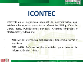 ICONTEC
ICONTEC es el organismo nacional de normalización, que
establece las normas para citas y referencias bibliográficas de
Libros, Tesis, Publicaciones Seriadas, Artículos (impresos y
electrónicos), videos, etc.
• NTC 5613: Referencias bibliográficas. Contenido, forma y
escritura
• NTC 4490: Referencias documentales para fuentes de
información electrónicas.
 