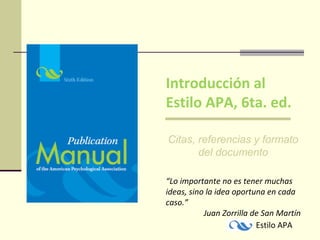 Introducción al
Estilo APA, 6ta. ed.
Citas, referencias y formato
del documento
“Lo importante no es tener muchas
ideas, sino la idea oportuna en cada
caso.”
Juan Zorrilla de San Martín
Estilo APA

 