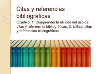 Citas y referencias
bibliográficas
Objetivo: 1. Comprender la utilidad del uso de
citas y referencias bibliográficas. 2. Utilizar citas
y referencias bibliográficas.
 