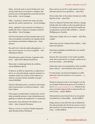 Viata - jocul de carti in care-ti licitezi anii, miz-ind 
pe niste atuuri si cel putin o strigare. Dar 
pina la urma, totul depinde numai de cel care 
face cartile. - Ionut Caragea 
Viata - muzeul cu oameni de ceara care fug 
speriati de umbre, topindu-se. - Ionut Caragea 
Viata - spitalul in care oamenii ne trateaza cu 
pastile de sictir, in timp ce moartea inventari-aza 
suflete. - Ionut Caragea 
Cel mai trist aspect al vietii actuale este ca sti-inta 
acumuleaza cunostinte mai repede decat 
acumuleaza societatea intelepciune. - Isaac 
Asimov 
Nu poti trai în chip de salcie plangatoare... vi-ata, 
orice ai spune, e un lucru magnific. - Ivan 
Alekseievici Bunin 
Abandoneaza viata si lumea, si gsseste viata 
lumii. - Jalal al Din Muhammad Rumi 
Viata este o indelunga lectie de umilinta. - 
James Matthew Barrie 
O data ce ai aflat ce reprezinta cu adevarat vi-ata 
ta, nu mai poti sterge si ignora aceasta cu-noastere. 
Daca vei incerca sa faci altceva cu 
viata ta, vei avea mereu senzatia unui gol. - 
James Redfield 
Totul se sfarseste pentru ca totul sa reinceapa, 
totul moare pentru ca totul sa traiasca. - Jean 
Henri Fabre 
Viata aspra, transformata in obisnuinta, inmul-teste 
senzatiile placute; viata molesitoare pre-gateste 
o multime de neplaceriﾅ, nu exista pat 
tare pentru cine adoarme de indata ce se 
culca. - Jean Jacques Rousseau 
Viata e o curva cu moravuri lasate deoparte. - 
Jean Nicolas Arthur Rimbaud 
C I TAT E D E S P R E V I A Ț Ă 
Este rusinos sa mai fii in viata cand cei mai in-semnati 
oameni si-au pierdut-o. - Jean Paul 
Orice viata chiar si de cateva minute are multe 
legi de urmat. - Jean Paul 
Care ti-e datoria? Cerinta zilei. Pentru a atinge 
tintele cele mai inalte si cele mai grele ale vie-tii, 
trebuie sa te apropii de ele prin implinirea 
scrupuloasa a sarcinii tale cotidiene. - Johann 
Wolfgang von Goethe 
Viata este o lupta, dar nu un razboi. - John Bur-roughs 
Viata este arta de a desena fara radiera. - John 
Edmund Gardner 
Viata este nadejdea trandafirului inca neinflo-rit. 
- John Keats 
Oricare din noi poarta in sine toate secolele, 
chiar daca actiunea lor e inceata, neclara si ex-trem 
de variata. - John Morley 
Viata este ceea ce se intampla in timp ce plani-ficam 
viitorul. - John Winston Ono Lennon 
In mare parte, succesul are legatura cu abili-tatea 
de a trece la actiune si a nu amana - Jor-dan 
Belfort 
Poarta-te de parca esti un om bogat si vei de-veni 
bogat. Poarta-te de parca ai incredere in 
tine si vei avea incredere in tine. Poarta-te de 
parca ai toate raspunsurile si raspunsurile vor 
veni la tine. - Jordan Belfort 
Adevaratul succes înseamnă să nu te oprești 
niciodată din a îmbunătăți. - Jordan Belfort 
Singurul lucru care stă între tine și obiectivul 
tău este povestea de doi lei pe care ți-o tot re-peți 
continuu în minte despre cum tu nu poți 
reuși. - Jordan Belfort 
9 www.marian-rujoiu.ro 
 
