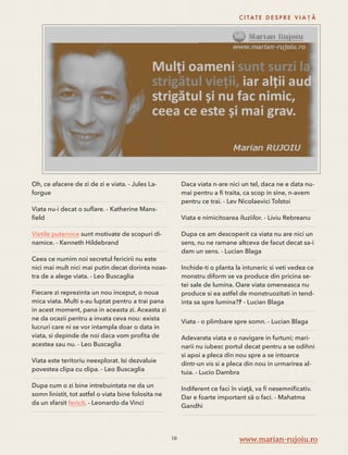 Oh, ce afacere de zi de zi e viata. - Jules La-forgue 
Viata nu-i decat o suflare. - Katherine Mans-field 
Vietile puternice sunt motivate de scopuri di-namice. 
- Kenneth Hildebrand 
Ceea ce numim noi secretul fericirii nu este 
nici mai mult nici mai putin decat dorinta noas-tra 
de a alege viata. - Leo Buscaglia 
Fiecare zi reprezinta un nou inceput, o noua 
mica viata. Multi s-au luptat pentru a trai pana 
in acest moment, pana in aceasta zi. Aceasta zi 
ne da ocazii pentru a invata ceva nou: exista 
lucruri care ni se vor intampla doar o data in 
viata, si depinde de noi daca vom profita de 
acestea sau nu. - Leo Buscaglia 
Viata este teritoriu neexplorat. Isi dezvaluie 
povestea clipa cu clipa. - Leo Buscaglia 
Dupa cum o zi bine intrebuintata ne da un 
somn linistit, tot astfel o viata bine folosita ne 
da un sfarsit fericit. - Leonardo da Vinci 
C I TAT E D E S P R E V I A Ț Ă 
Daca viata n-are nici un tel, daca ne e data nu-mai 
pentru a fi traita, ca scop in sine, n-avem 
pentru ce trai. - Lev Nicolaevici Tolstoi 
Viata e nimicitoarea iluziilor. - Liviu Rebreanu 
Dupa ce am descoperit ca viata nu are nici un 
sens, nu ne ramane altceva de facut decat sa-i 
dam un sens. - Lucian Blaga 
Inchide-ti o planta la intuneric si veti vedea ce 
monstru diform se va produce din pricina se-tei 
sale de lumina. Oare viata omeneasca nu 
produce si ea astfel de monstruozitati in tend-inta 
sa spre lumina?ﾅ - Lucian Blaga 
Viata - o plimbare spre somn. - Lucian Blaga 
Adevarata viata e o navigare in furtuni; mari-narii 
nu iubesc portul decat pentru a se odihni 
si apoi a pleca din nou spre a se intoarce 
dintr-un vis si a pleca din nou in urmarirea al-tuia. 
- Lucio Dambra 
Indiferent ce faci în viaţă, va fi nesemnificativ. 
Dar e foarte important să o faci. - Mahatma 
Gandhi 
10 www.marian-rujoiu.ro 
 