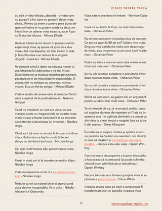 au trait o viata idioata, absurda - o viata care 
nu putea fi a lor, care nu putea fi decat viata 
altuia.. Pentru ca avem o parere prea buna de-spre 
noi insine si nu putem crede ca daca am 
fi trait intr-un adevar viata noastra, ea ar fi pu-tut 
fi atat de idioata. - Mircea Eliade 
Dacă ar trebui să-mi rezum în puţine cuvinte 
experienţa mea, aş spune că jocul m-a dus 
mereu tot mai departe, tot mai adânc în real. 
Şi filozofia mea s-ar reduce la o singură 
dogmă: Joacă-te! - Mircea Eliade 
Pe pamant omul e dator sa traiasca numai vi-ata. 
Moartea lui adevarata o va trai in cer. 
Daca incearca sa traiasca moartea pe pamant, 
pacatuieste si se mistuieste in deznadejde. Si 
atunci, nici nu traieste cu adevarat, nici nu 
moare. E ca un fel de strigoi. - Mircea Eliade 
Viata e scurta, de aceea este si scumpa. Pretul 
vietii a aparut de la putinatatea ei. - Nezami 
Ganjavi 
Cand ne intrebam ce rost are viata, ne ase-manam 
poate cu magarul orb ce invarte roata 
morii si care e foarte nedumerit la ce serveste 
necontenita si dureroasa lui invartire. - Nicolae 
Iorga 
Când va fi să mori nu te uita la întunericul dina-inte, 
ci la lumina ce laşi în urmă. Şi te vei 
stinge cu zâmbetul pe buze. - Nicolae Iorga 
Cei mai multi traiesc zile, putini traiesc viata. - 
Nicolae Iorga 
Pierzi in viata ani si la moarte cersesti o clipa. - 
Nicolae Iorga 
Viata nu inseamna a trai ci a sti pentru ce trai-esti. 
- Nicolae Iorga 
Trebuie sa stii sa traiesti chiar si atunci cand 
viata devine insuprtabila. Fa-o utila. - Nikolai 
Alexeevich Ostrovsky 
C I TAT E D E S P R E V I A Ț Ă 
Viata este o aventura in iertare. - Norman Cous-ins 
Ceea ce nu traim la timp, nu mai traim nicio-data. 
- Octavian Paler 
Nu mi-am sarbatorit niciodata ziua de nastere. 
Ce pot sa spun la 80 de ani? Iubesc inca viata. 
Singura mea satisfactie reala sunt dezamagir-ile 
mele, asta inseamna ca am avut iluzii foarte 
mari. - Octavian Paler 
Poate ca viata a avut un sens cata vreme n-am 
tinut sa-i dau unul. - Octavian Paler 
Sa nu uiti ca orice asteptare e provizorie chiar 
daca dureaza toata viata. - Octavian Paler 
Sa nu uiti ca orice asteptare e provizorie chiar 
daca dureaza toata viata. - Octavian Paler 
Stiind ca vom muri, sa gasim aici un argument 
pentru a iubi si mai mult viata. - Octavian Paler 
Te-ai intrebat de ce, la revarsatul zorilor, coco-sul 
suspina dureros de repetate ori? Iata ce in-seamna 
asta - in oglinda diminetii s-a aratat ca 
din viata ta a mai trecut o noapte, fara ca tu sa-ti 
dai seama. - Omar Khayyam 
Încrederea în corpul, mintea şi spiritul nostru 
ne permite să căutăm noi aventuri, noi direcţii 
în care să creştem şi noi lecţii pe care să le 
învăţăm – despre asta este viaţa - Oprah Win-frey 
Cea mai mare descoperire a tuturor timpurilor 
a fost aceea că o persoană își poate schimba 
viitorul doar schimbându-și atitudinea! - 
Oprah Winfrey 
Fiecare trebuie sa-si traiasca propria viata si sa 
plateasca propriul pret. - Oscar Wilde 
Aceasta scurta viata pe care o aveti poate fi 
transformata intr-un paradis. Aceasta mica 
12 www.marian-rujoiu.ro 
 