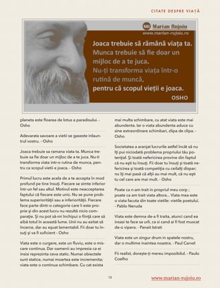 planeta este floarea de lotus a paradisului. - 
Osho 
Adevarata savoare a vietii se gaseste inlaun-trul 
vostru. - Osho 
Joaca trebuie sa ramana viata ta. Munca tre-buie 
sa fie doar un mijloc de a te juca. Nu-ti 
transforma viata intr-o rutina de munca, pen-tru 
ca scopul vietii e joaca. - Osho 
Primul lucru este acela de a te accepta în mod 
profund pe tine însuţi. Fiecare se simte inferior 
într-un fel sau altul. Motivul este neacceptarea 
faptului că fiecare este unic. Nu se pune prob-lema 
superiorităţii sau a inferiorităţii. Fiecare 
face parte dintr-o categorie care îi este pro-prie 
şi din acest lucru nu rezultă nicio com-paraţie. 
Şi nu pot să-mi închipui o fiinţă care să 
aibă totul în această lume. Unii nu au ezitat să 
încerce, dar au eşuat lamentabil. Fii doar tu în-suţi 
şi va fi suficient - Osho 
Viata este o curgere, este un fluviu, este o mis-care 
continua. Dar oamenii au impresia ca ei 
insisi reprezinta ceva static. Numai obiectele 
sunt statice, numai moartea este incremenita; 
viata este o continua schimbare. Cu cat exista 
C I TAT E D E S P R E V I A Ț Ă 
mai multa schimbare, cu atat viata este mai 
abundenta. Iar o viata abundenta aduce cu 
sine extraordinare schimbari, clipa de clipa. - 
Osho 
Societatea a aranjat lucrurile astfel încât să nu 
îţi pui niciodată problema propriului tău po-tenţial. 
Şi toată nefericirea provine din faptul 
că nu eşti tu însuţi. Fii doar tu însuţi şi toată ne-fericirea 
şi toată competiţia cu ceilalţi dispar; 
nu îţi mai pasă că alţii au mai mult, că nu eşti 
tu cel care are mai mult. - Osho 
Poate ca n-am trait in propriul meu corp ; 
poate ca am trait viata altora... Viata mea este 
o viata facuta din toate vietile: vietile poetului. 
- Pablo Neruda 
Viata este demna de-a fi traita, atunci cand ea 
insasi te face sa urli, ca si cand ai fi fost muscat 
de-o vipera. - Panait Istrati 
Viata este un singur drum in spatele nostru, 
dar o multime inaintea noastra. - Paul Carvel 
Fii realist, dorește-ți mereu imposibilul. - Paulo 
Coelho 
13 www.marian-rujoiu.ro 
 